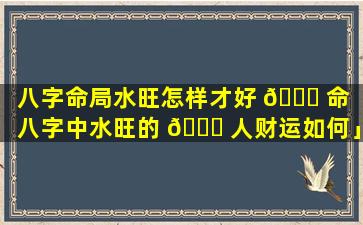 八字命局水旺怎样才好 🐝 命「八字中水旺的 🐎 人财运如何」